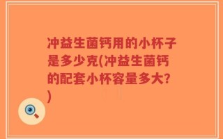 冲益生菌钙用的小杯子是多少克(冲益生菌钙的配套小杯容量多大？)
