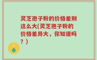 灵芝孢子粉的价格差别这么大(灵芝孢子粉的价格差异大，你知道吗？)