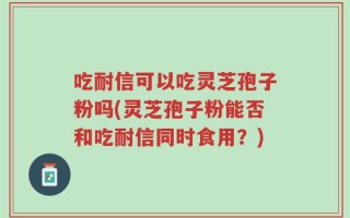 吃耐信可以吃灵芝孢子粉吗(灵芝孢子粉能否和吃耐信同时食用？)