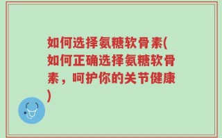 如何选择氨糖软骨素(如何正确选择氨糖软骨素，呵护你的关节健康)