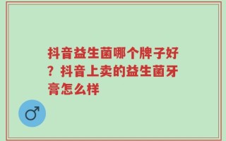 抖音益生菌哪个牌子好？抖音上卖的益生菌牙膏怎么样