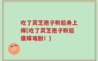 吃了灵芝孢子粉后身上痒(吃了灵芝孢子粉后瘙痒难耐！)