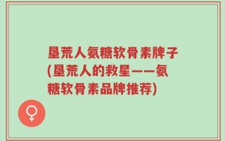 垦荒人氨糖软骨素牌子(垦荒人的救星——氨糖软骨素品牌推荐)