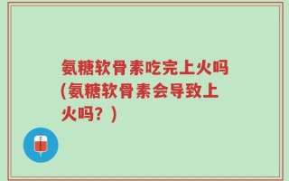 氨糖软骨素吃完上火吗(氨糖软骨素会导致上火吗？)