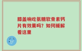 膝盖响吃氨糖软骨素钙片有效果吗？如何缓解看这里