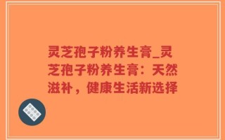灵芝孢子粉养生膏_灵芝孢子粉养生膏：天然滋补，健康生活新选择