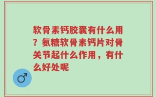 软骨素钙胶囊有什么用？氨糖软骨素钙片对骨关节起什么作用，有什么好处呢