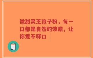 微甜灵芝孢子粉，每一口都是自然的馈赠，让你爱不释口