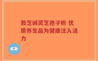 敦芝诚灵芝孢子粉 优质养生品为健康注入活力