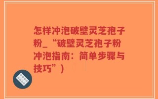 怎样冲泡破壁灵芝孢子粉_“破壁灵芝孢子粉冲泡指南：简单步骤与技巧”)