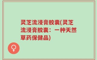 灵芝流浸膏胶囊(灵芝流浸膏胶囊：一种天然草药保健品)