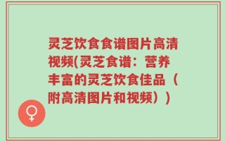 灵芝饮食食谱图片高清视频(灵芝食谱：营养丰富的灵芝饮食佳品（附高清图片和视频）)