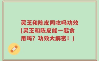 灵芝和陈皮同吃吗功效(灵芝和陈皮能一起食用吗？功效大解密！)