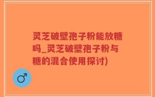 灵芝破壁孢子粉能放糖吗_灵芝破壁孢子粉与糖的混合使用探讨)