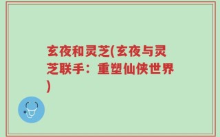 玄夜和灵芝(玄夜与灵芝联手：重塑仙侠世界)