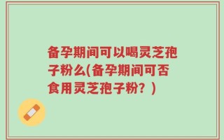 备孕期间可以喝灵芝孢子粉么(备孕期间可否食用灵芝孢子粉？)