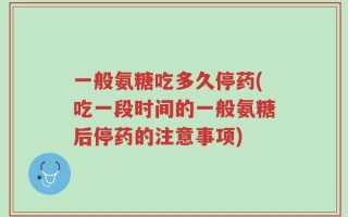 一般氨糖吃多久停药(吃一段时间的一般氨糖后停药的注意事项)