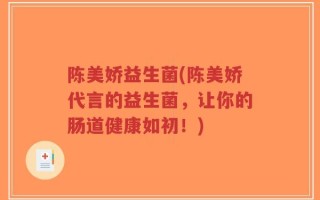 陈美娇益生菌(陈美娇代言的益生菌，让你的肠道健康如初！)