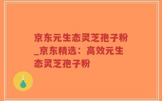 京东元生态灵芝孢子粉_京东精选：高效元生态灵芝孢子粉