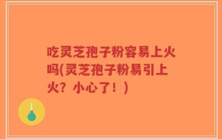 吃灵芝孢子粉容易上火吗(灵芝孢子粉易引上火？小心了！)