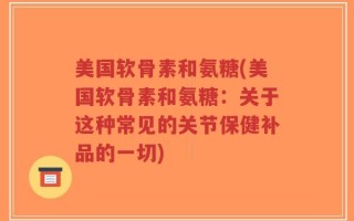 美国软骨素和氨糖(美国软骨素和氨糖：关于这种常见的关节保健补品的一切)