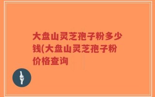 大盘山灵芝孢子粉多少钱(大盘山灵芝孢子粉价格查询