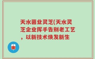 天水菌业灵芝(天水灵芝企业挥手告别老工艺，以新技术焕发新生
