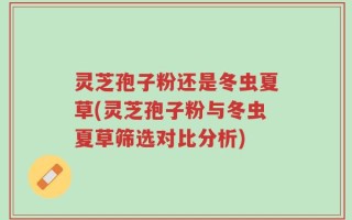 灵芝孢子粉还是冬虫夏草(灵芝孢子粉与冬虫夏草筛选对比分析)