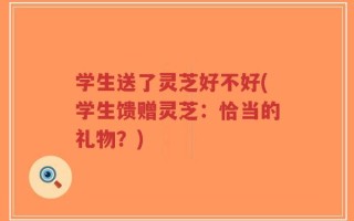 学生送了灵芝好不好(学生馈赠灵芝：恰当的礼物？)