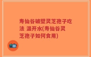 寿仙谷破壁灵芝孢子吃法 温开水(寿仙谷灵芝孢子如何食用)