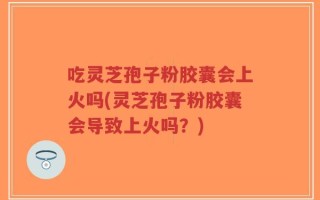 吃灵芝孢子粉胶囊会上火吗(灵芝孢子粉胶囊会导致上火吗？)