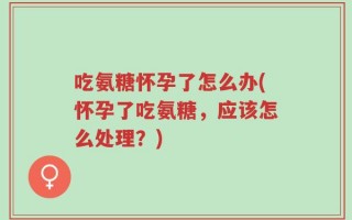 吃氨糖怀孕了怎么办(怀孕了吃氨糖，应该怎么处理？)