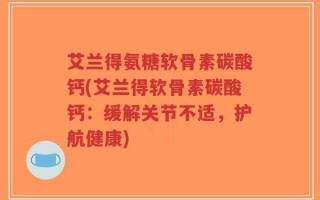 艾兰得氨糖软骨素碳酸钙(艾兰得软骨素碳酸钙：缓解关节不适，护航健康)