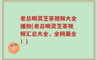 老总喝灵芝茶视频大全播放(老总喝灵芝茶视频汇总大全，全网最全！)