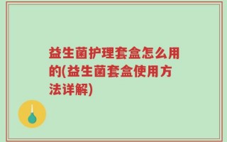 益生菌护理套盒怎么用的(益生菌套盒使用方法详解)