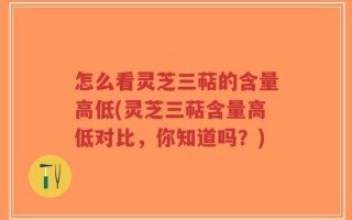 怎么看灵芝三萜的含量高低(灵芝三萜含量高低对比，你知道吗？)