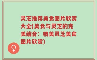 灵芝推荐美食图片欣赏大全(美食与灵芝的完美结合：精美灵芝美食图片欣赏)