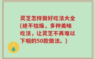 灵芝怎样做好吃法大全(绝不枯燥，多种美味吃法，让灵芝不再难以下咽的50款做法。)