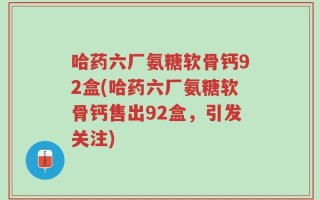 哈药六厂氨糖软骨钙92盒(哈药六厂氨糖软骨钙售出92盒，引发关注)