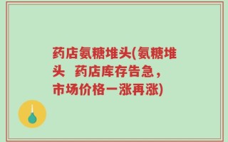 药店氨糖堆头(氨糖堆头  药店库存告急，市场价格一涨再涨)