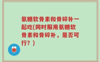 氨糖软骨素和骨碎补一起吃(同时服用氨糖软骨素和骨碎补，是否可行？)