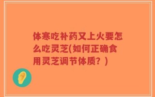 体寒吃补药又上火要怎么吃灵芝(如何正确食用灵芝调节体质？)