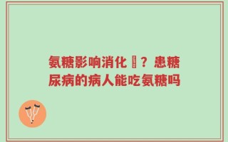 氨糖影响消化嗎？患糖尿病的病人能吃氨糖吗