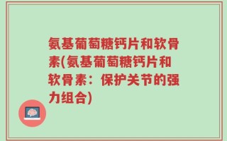 氨基葡萄糖钙片和软骨素(氨基葡萄糖钙片和软骨素：保护关节的强力组合)