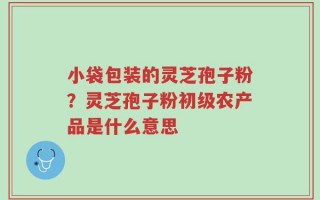 小袋包装的灵芝孢子粉？灵芝孢子粉初级农产品是什么意思