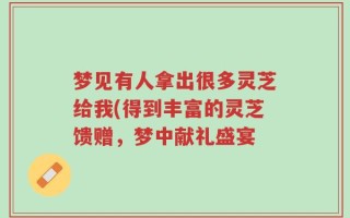 梦见有人拿出很多灵芝给我(得到丰富的灵芝馈赠，梦中献礼盛宴