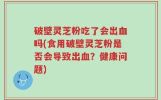 破壁灵芝粉吃了会出血吗(食用破壁灵芝粉是否会导致出血？健康问题)