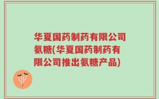 华夏国药制药有限公司氨糖(华夏国药制药有限公司推出氨糖产品)