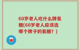 60岁老人吃什么牌氨糖(60岁老人应该选哪个牌子的氨糖？)
