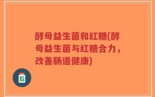 酵母益生菌和红糖(酵母益生菌与红糖合力，改善肠道健康)